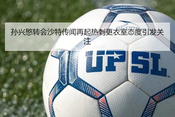 孙兴慜转会沙特传闻再起热刺更衣室态度引发关注